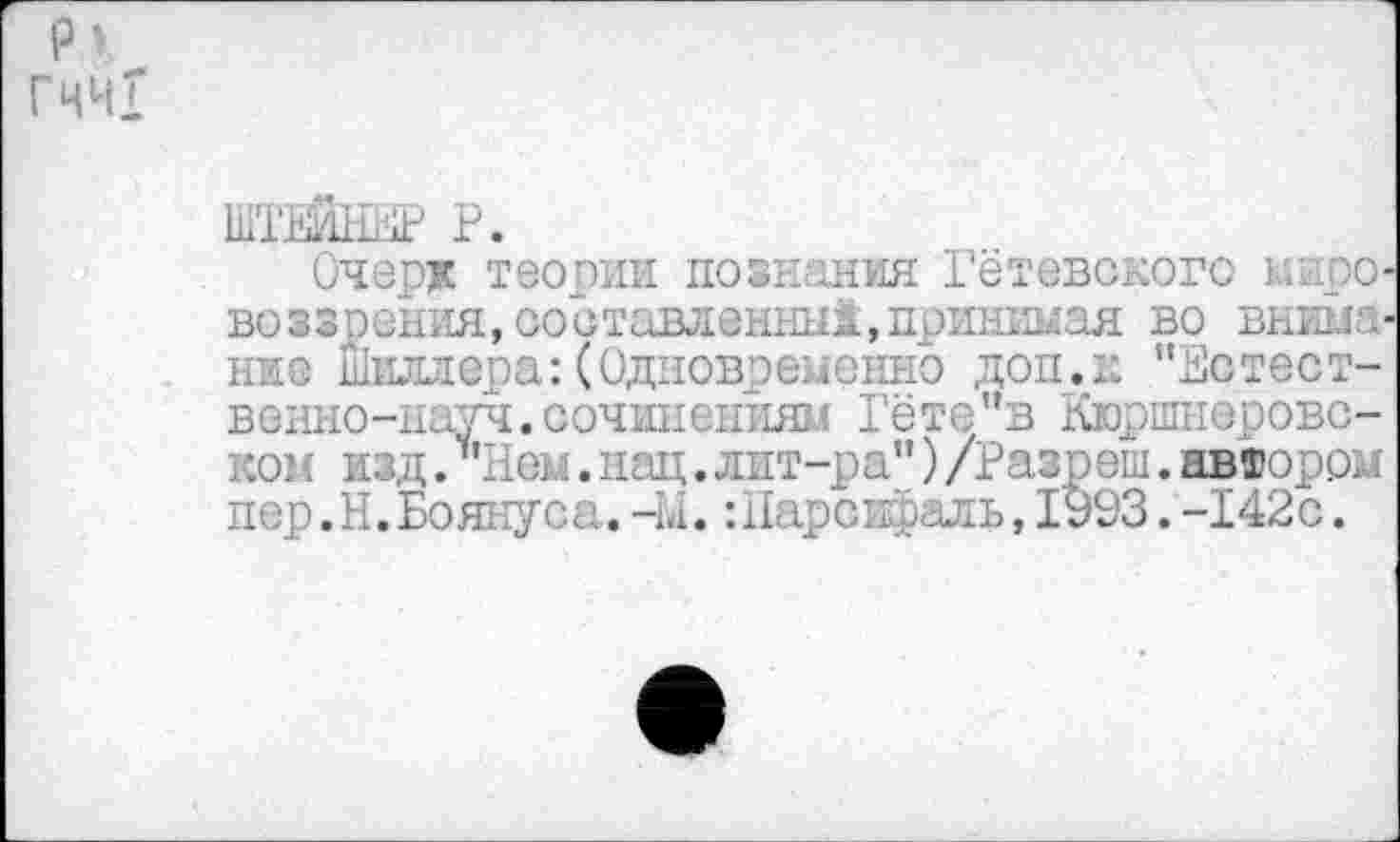 ﻿р> Гчч!
ШТЕЙНЕР Р.
Очер* теории познания Гётевского мировоззрения, составленные, приникая во внима ни о Шиллера:(Одновременно доп.к "Естественно-науч. сочинениям Гёте"в Кюршнеровс-ком изд. ‘’’Лем. нац. лит-ра") /Разреш. автором пер.Н.Боянуса.-Ы. :11арсифаль,1993.-142с.